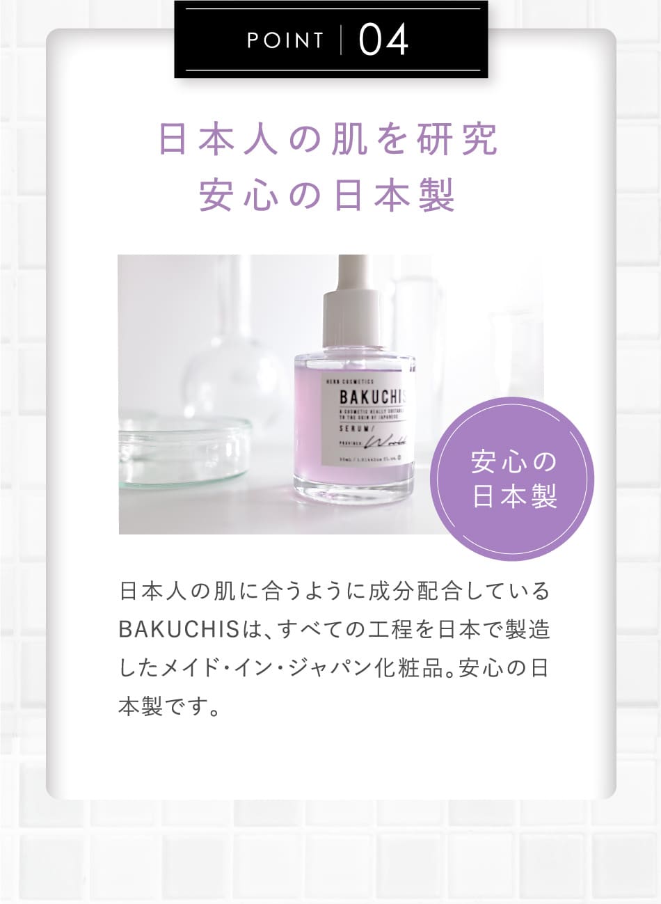POINT04 日本人の肌を研究安心の日本製 日本人の肌に合うように成分配合しているBAKUCHISは、すべての工程を日本で製造したメイド・イン・ジャパン化粧品。安心の日本製です。
